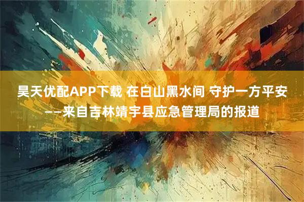 昊天优配APP下载 在白山黑水间 守护一方平安——来自吉林靖宇县应急管理局的报道