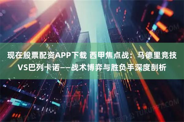 现在股票配资APP下载 西甲焦点战:马德里竞技VS巴列卡诺——战术博弈与胜负手深度剖析