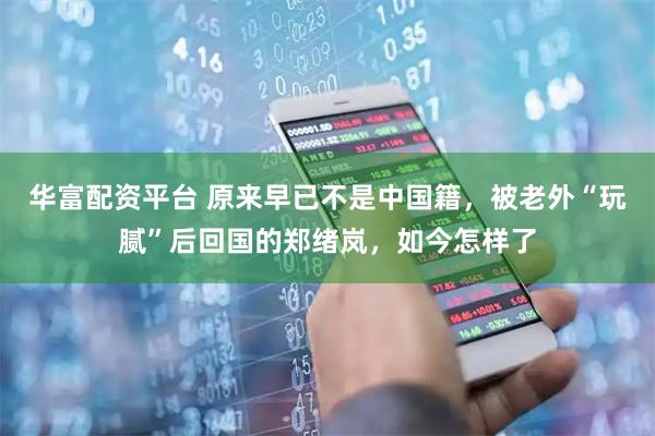 华富配资平台 原来早已不是中国籍,被老外“玩腻”后回国的郑绪岚,如今怎样了