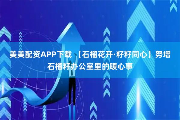 美美配资APP下载 【石榴花开·籽籽同心】努增石榴籽办公室里的暖心事