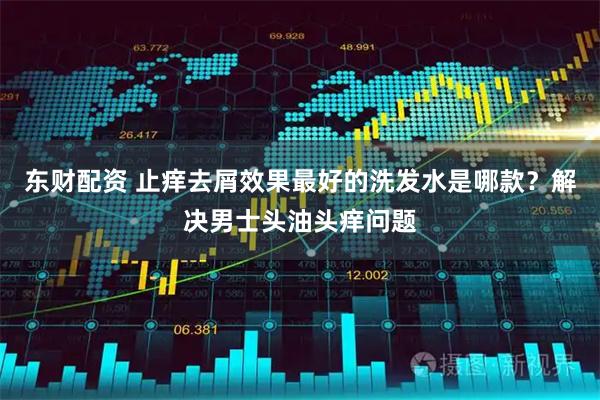 东财配资 止痒去屑效果最好的洗发水是哪款?解决男士头油头痒问题