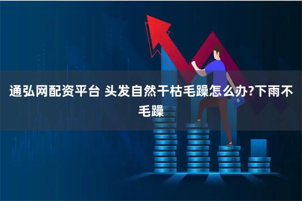 通弘网配资平台 头发自然干枯毛躁怎么办?下雨不毛躁