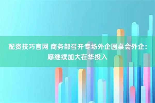 配资技巧官网 商务部召开专场外企圆桌会外企：愿继续加大在华投入