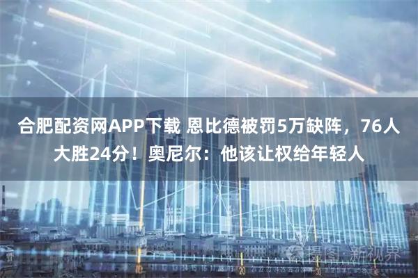 合肥配资网APP下载 恩比德被罚5万缺阵，76人大胜24分！奥尼尔：他该让权给年轻人