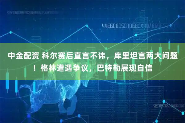 中金配资 科尔赛后直言不讳，库里坦言两大问题！格林遭遇争议，巴特勒展现自信