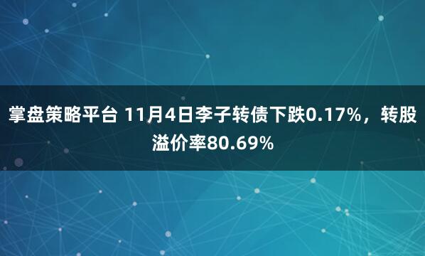 掌盘策略平台 11月4日李子转债下跌0.17%，转股溢价率80.69%