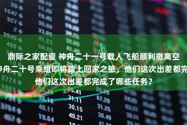 鼎际之家配资 神舟二十一号载人飞船顺利撤离空间站组合体！神舟二十号乘组即将踏上回家之旅，他们这次出差都完成了哪些任务？