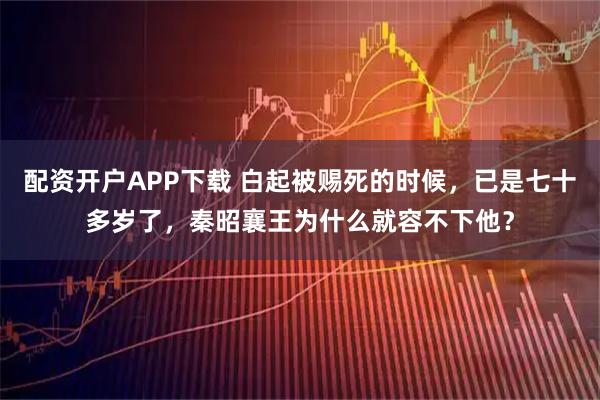 配资开户APP下载 白起被赐死的时候，已是七十多岁了，秦昭襄王为什么就容不下他？