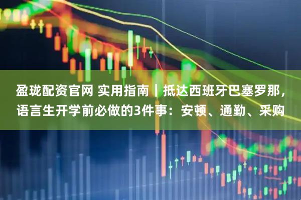 盈珑配资官网 实用指南｜抵达西班牙巴塞罗那，语言生开学前必做的3件事：安顿、通勤、采购