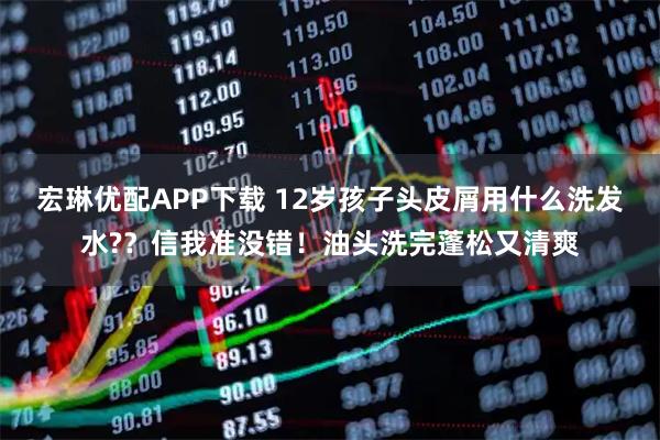 宏琳优配APP下载 12岁孩子头皮屑用什么洗发水?？信我准没错！油头洗完蓬松又清爽