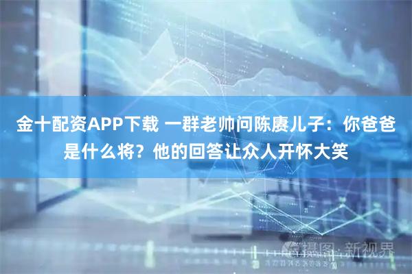 金十配资APP下载 一群老帅问陈赓儿子：你爸爸是什么将？他的回答让众人开怀大笑
