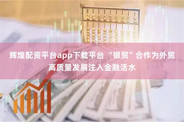 辉煌配资平台app下载平台 “银贸”合作为外贸高质量发展注入金融活水