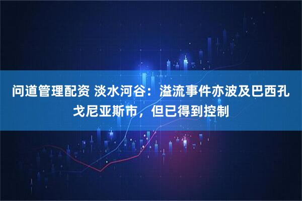 问道管理配资 淡水河谷：溢流事件亦波及巴西孔戈尼亚斯市，但已得到控制