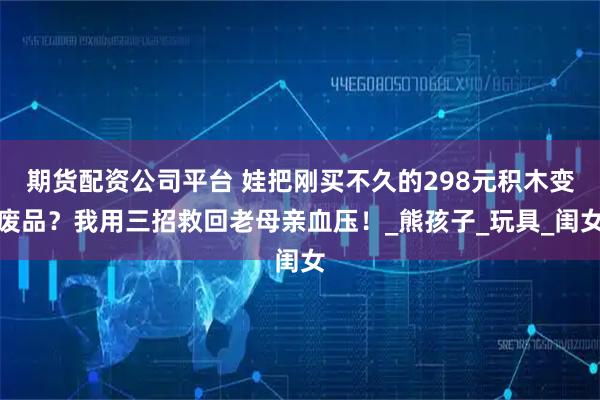 期货配资公司平台 娃把刚买不久的298元积木变废品？我用三招救回老母亲血压！_熊孩子_玩具_闺女
