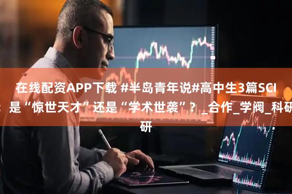 在线配资APP下载 #半岛青年说#高中生3篇SCI：是“惊世天才”还是“学术世袭”？_合作_学阀_科研