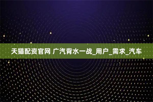 天猫配资官网 广汽背水一战_用户_需求_汽车