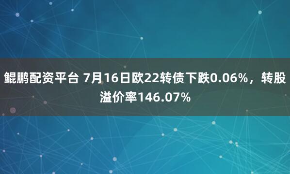 鲲鹏配资平台 7月16日欧22转债下跌0.06%，转股溢价率146.07%