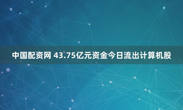 中国配资网 43.75亿元资金今日流出计算机股