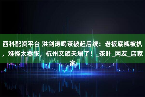 西科配资平台 洪剑涛喝茶被赶后续：老板底裤被扒，难怪太嚣张，杭州文旅天塌了！_茶叶_网友_店家