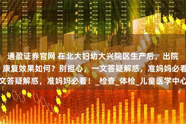 通盈证券官网 在北大妇幼大兴院区生产后,出院流程、产后复查项目、康复效果如何?别担心,一文答疑解惑,准妈妈必看!_检查_体检_儿童医学中心