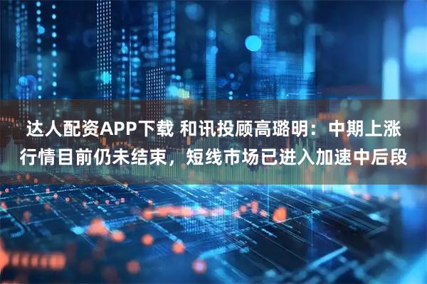 达人配资APP下载 和讯投顾高璐明：中期上涨行情目前仍未结束，短线市场已进入加速中后段