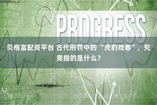 贝格富配资平台 古代刑罚中的 “虎豹戏春”，究竟指的是什么？