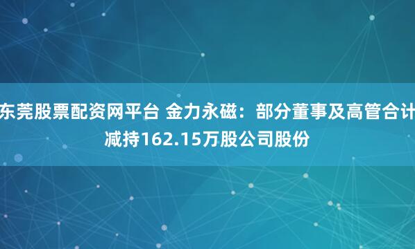 东莞股票配资网平台 金力永磁:部分董事及高管合计减持162.15万股公司股份