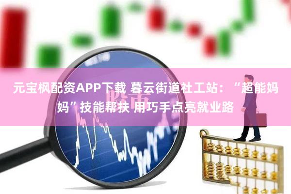 元宝枫配资APP下载 暮云街道社工站：“超能妈妈”技能帮扶 用巧手点亮就业路