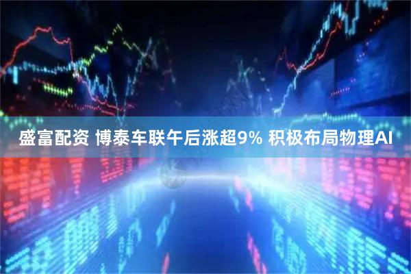 盛富配资 博泰车联午后涨超9% 积极布局物理AI